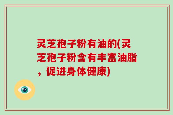 灵芝孢子粉有油的(灵芝孢子粉含有丰富油脂，促进身体健康)