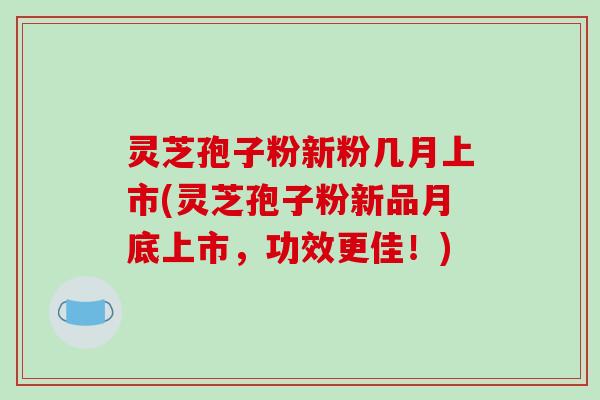 灵芝孢子粉新粉几月上市(灵芝孢子粉新品月底上市，功效更佳！)
