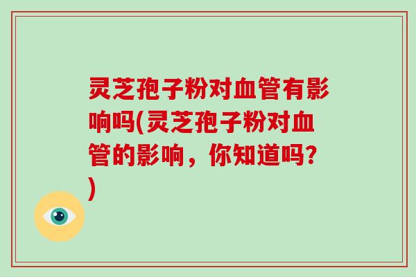 灵芝孢子粉对血管有影响吗(灵芝孢子粉对血管的影响，你知道吗？)