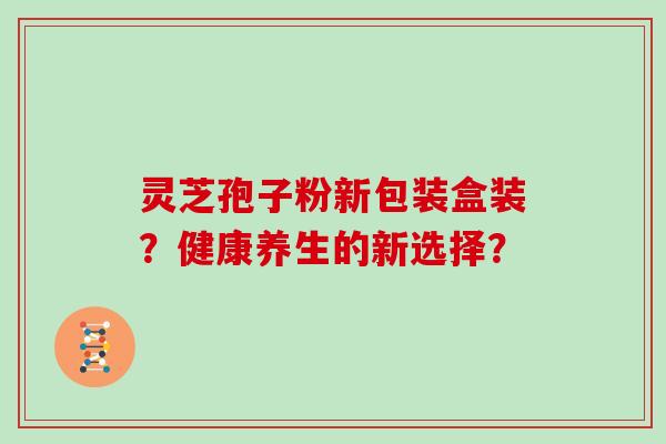 灵芝孢子粉新包装盒装？健康养生的新选择？
