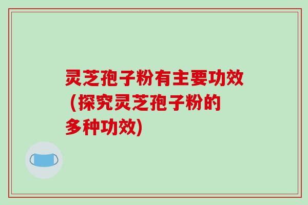 灵芝孢子粉有主要功效 (探究灵芝孢子粉的多种功效)