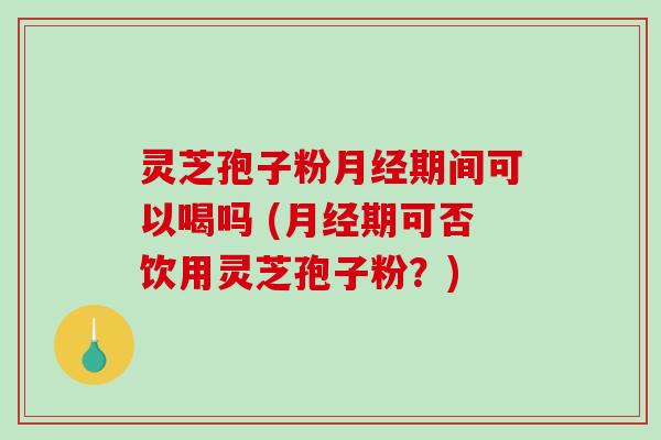 灵芝孢子粉月经期间可以喝吗 (月经期可否饮用灵芝孢子粉？)