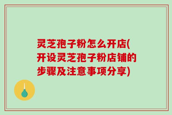 灵芝孢子粉怎么开店(开设灵芝孢子粉店铺的步骤及注意事项分享)
