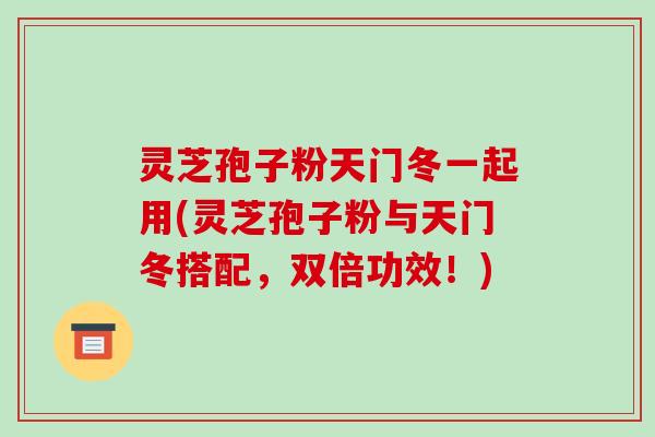 灵芝孢子粉天门冬一起用(灵芝孢子粉与天门冬搭配，双倍功效！)