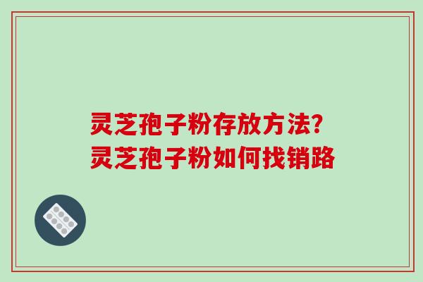 灵芝孢子粉存放方法？灵芝孢子粉如何找销路