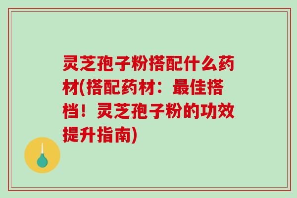 灵芝孢子粉搭配什么药材(搭配药材：最佳搭档！灵芝孢子粉的功效提升指南)
