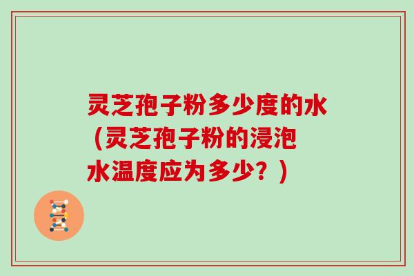 灵芝孢子粉多少度的水 (灵芝孢子粉的浸泡水温度应为多少？)