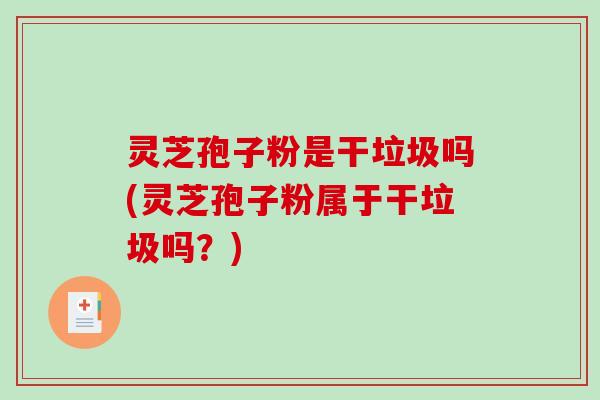 灵芝孢子粉是干垃圾吗(灵芝孢子粉属于干垃圾吗？)