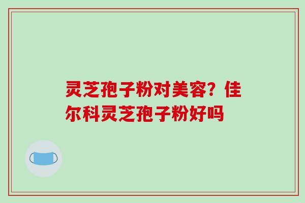 灵芝孢子粉对美容？佳尔科灵芝孢子粉好吗