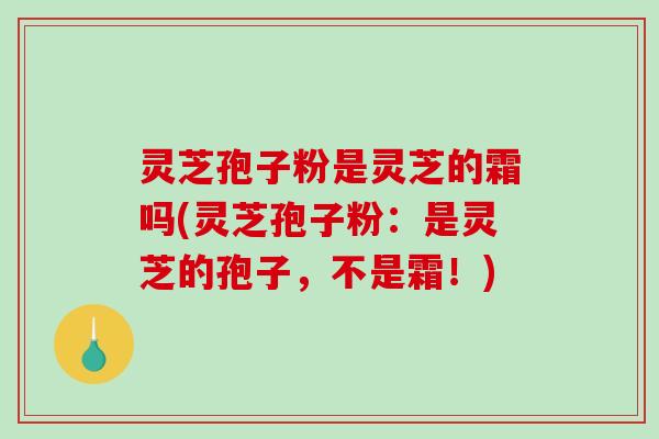 灵芝孢子粉是灵芝的霜吗(灵芝孢子粉：是灵芝的孢子，不是霜！)