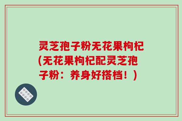 灵芝孢子粉无花果枸杞(无花果枸杞配灵芝孢子粉：养身好搭档！)