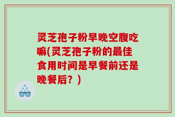 灵芝孢子粉早晚空腹吃嘛(灵芝孢子粉的最佳食用时间是早餐前还是晚餐后？)