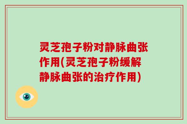 灵芝孢子粉对静脉曲张作用(灵芝孢子粉缓解静脉曲张的作用)