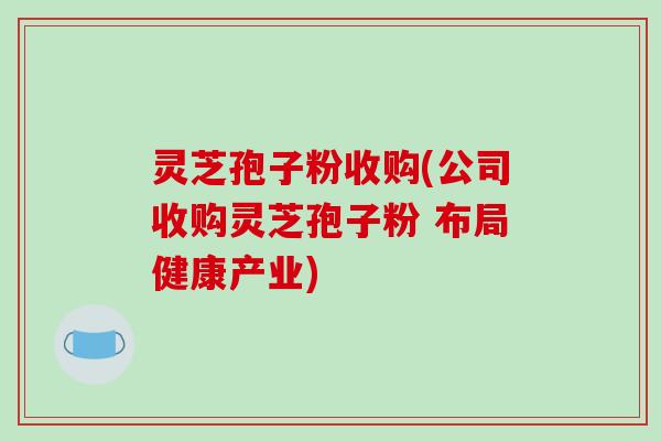 灵芝孢子粉收购(公司收购灵芝孢子粉 布局健康产业)