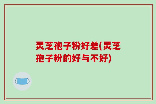 灵芝孢子粉好差(灵芝孢子粉的好与不好)