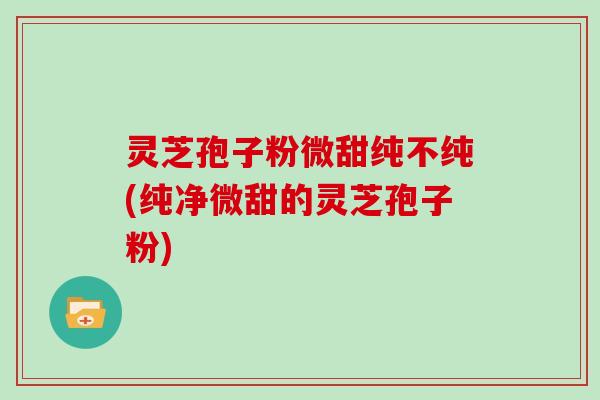 灵芝孢子粉微甜纯不纯(纯净微甜的灵芝孢子粉)