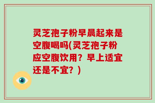 灵芝孢子粉早晨起来是空腹喝吗(灵芝孢子粉应空腹饮用？早上适宜还是不宜？)