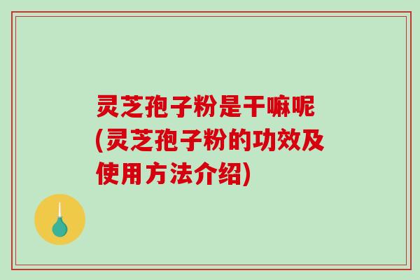 灵芝孢子粉是干嘛呢 (灵芝孢子粉的功效及使用方法介绍)