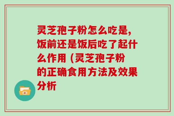 灵芝孢子粉怎么吃是,饭前还是饭后吃了起什么作用 (灵芝孢子粉的正确食用方法及效果分析
