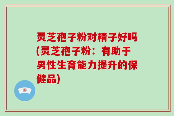 灵芝孢子粉对精子好吗(灵芝孢子粉：有助于男性生育能力提升的保健品)
