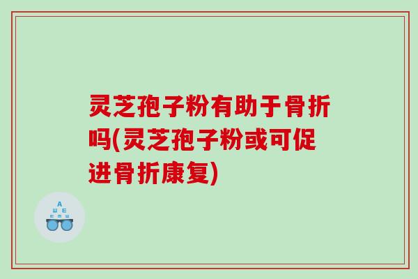 灵芝孢子粉有助于骨折吗(灵芝孢子粉或可促进骨折康复)