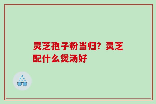 灵芝孢子粉当归？灵芝配什么煲汤好