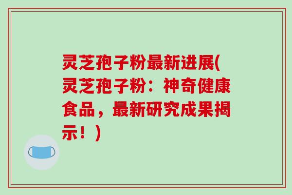 灵芝孢子粉新进展(灵芝孢子粉：神奇健康食品，新研究成果揭示！)