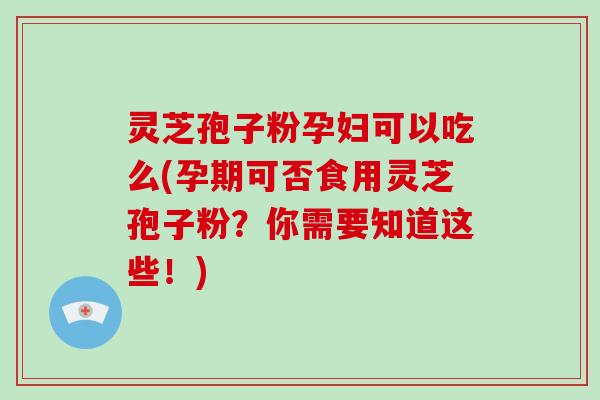 灵芝孢子粉孕妇可以吃么(孕期可否食用灵芝孢子粉？你需要知道这些！)