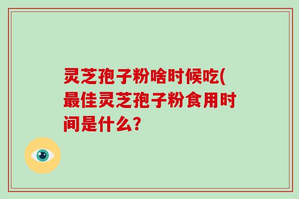 灵芝孢子粉啥时候吃(最佳灵芝孢子粉食用时间是什么？