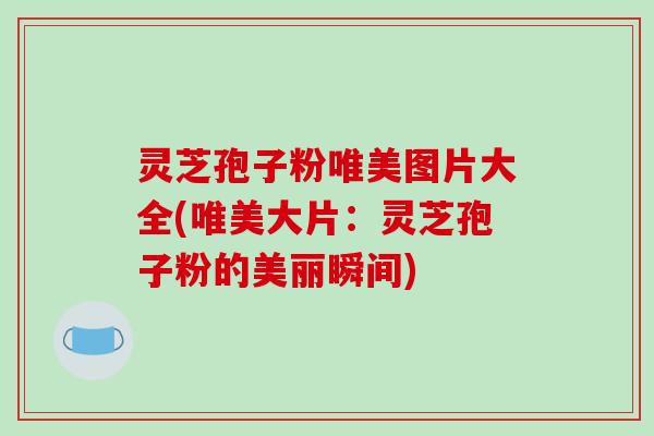 灵芝孢子粉唯美图片大全(唯美大片：灵芝孢子粉的美丽瞬间)