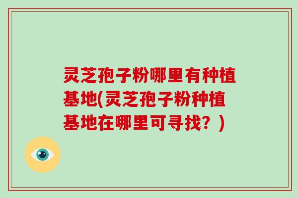灵芝孢子粉哪里有种植基地(灵芝孢子粉种植基地在哪里可寻找？)