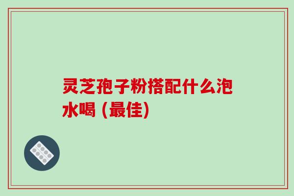 灵芝孢子粉搭配什么泡水喝 (最佳)