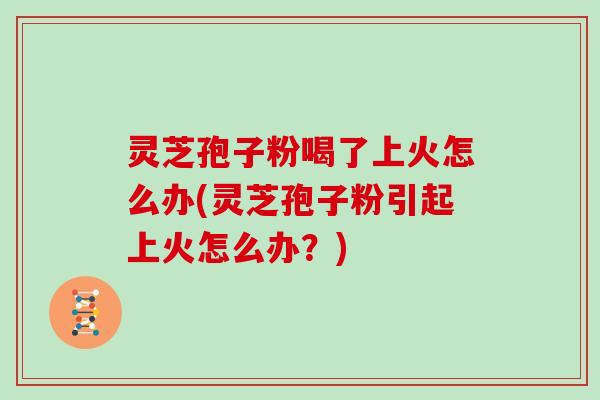 灵芝孢子粉喝了上火怎么办(灵芝孢子粉引起上火怎么办？)