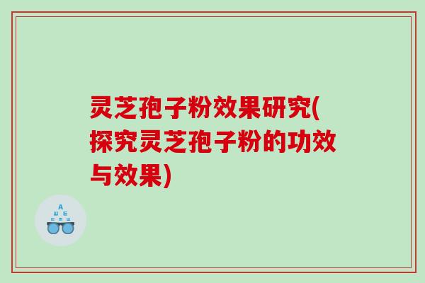 灵芝孢子粉效果研究(探究灵芝孢子粉的功效与效果)