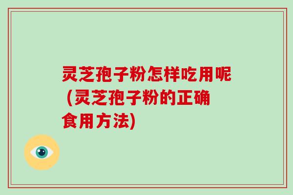 灵芝孢子粉怎样吃用呢 (灵芝孢子粉的正确食用方法)