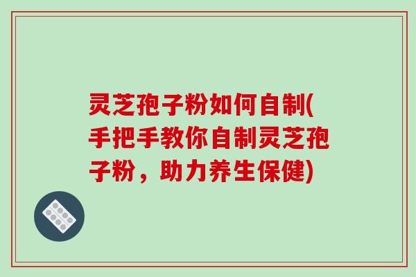 灵芝孢子粉如何自制(手把手教你自制灵芝孢子粉，助力养生保健)