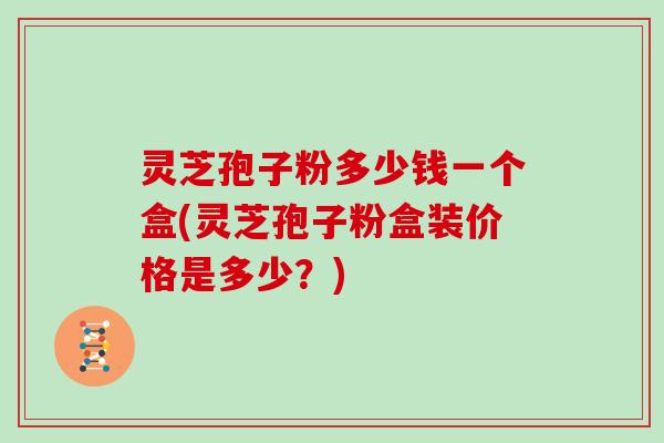 灵芝孢子粉多少钱一个盒(灵芝孢子粉盒装价格是多少？)