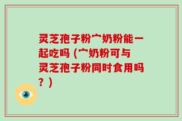 灵芝孢子粉宀奶粉能一起吃吗 (宀奶粉可与灵芝孢子粉同时食用吗？)
