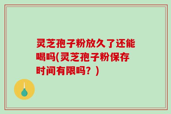 灵芝孢子粉放久了还能喝吗(灵芝孢子粉保存时间有限吗？)