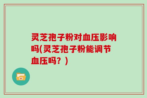 灵芝孢子粉对血压影响吗(灵芝孢子粉能调节血压吗？)