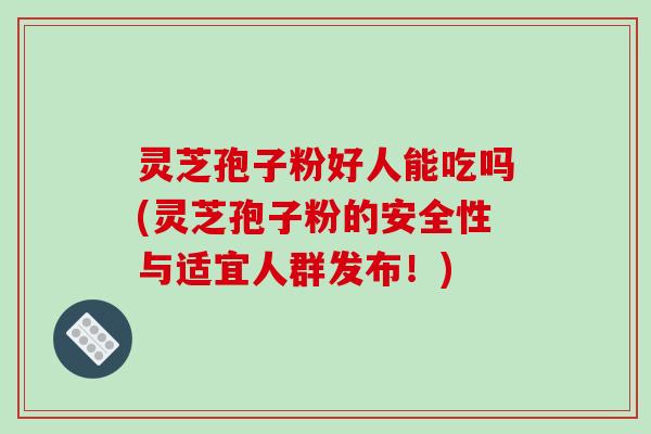 灵芝孢子粉好人能吃吗(灵芝孢子粉的安全性与适宜人群发布！)