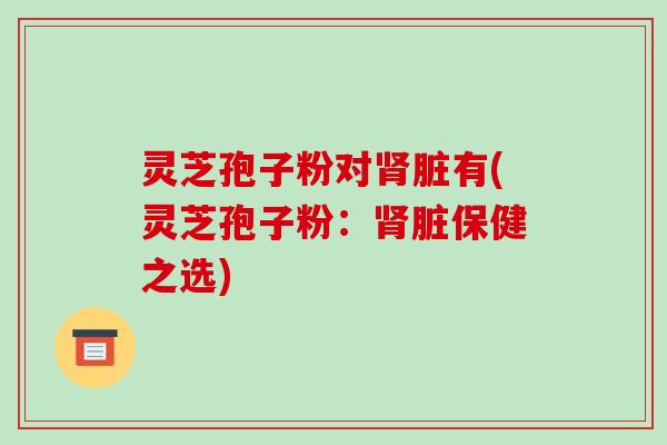 灵芝孢子粉对肾脏有(灵芝孢子粉：肾脏保健之选)