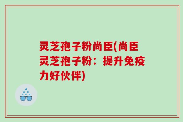 灵芝孢子粉尚臣(尚臣灵芝孢子粉：提升免疫力好伙伴)