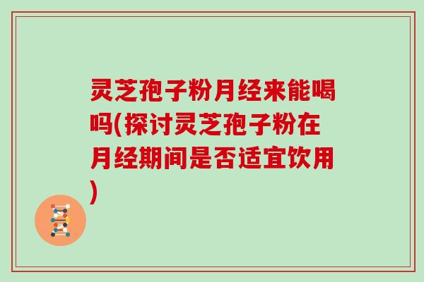 灵芝孢子粉来能喝吗(探讨灵芝孢子粉在期间是否适宜饮用)