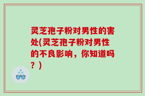 灵芝孢子粉对男性的害处(灵芝孢子粉对男性的不良影响，你知道吗？)