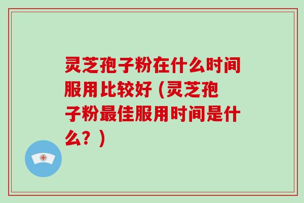 灵芝孢子粉在什么时间服用比较好 (灵芝孢子粉佳服用时间是什么？)