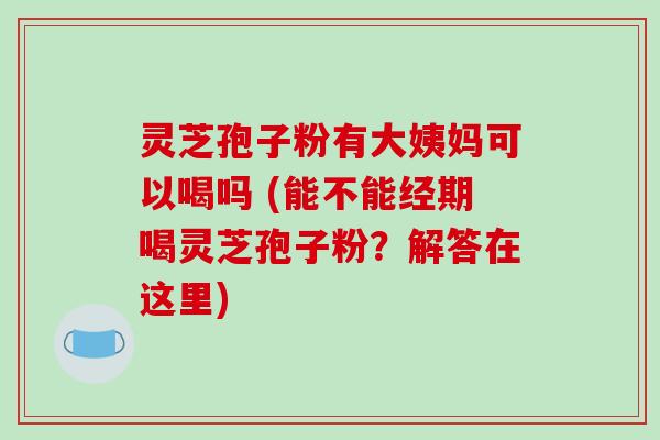 灵芝孢子粉有大姨妈可以喝吗 (能不能经期喝灵芝孢子粉？解答在这里)