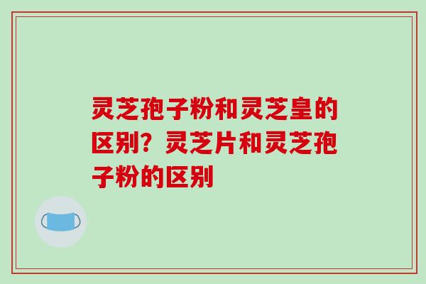 灵芝孢子粉和灵芝皇的区别？灵芝片和灵芝孢子粉的区别