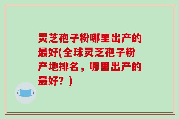 灵芝孢子粉哪里出产的最好(全球灵芝孢子粉产地排名，哪里出产的最好？)