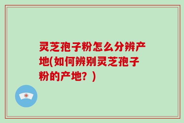 灵芝孢子粉怎么分辨产地(如何辨别灵芝孢子粉的产地？)